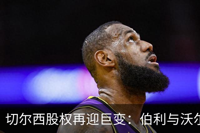 切尔西股权再迎巨变：伯利与沃尔特正式出售股份，清湖资本全面掌舵，蓝军未来走向何方？